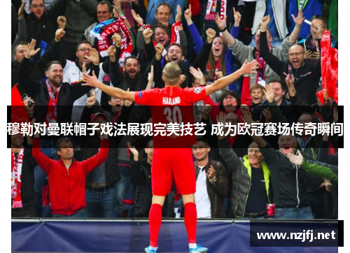 穆勒对曼联帽子戏法展现完美技艺 成为欧冠赛场传奇瞬间