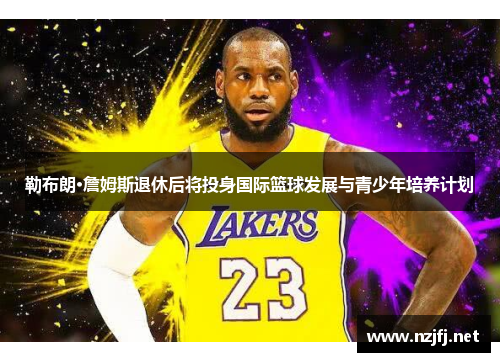 勒布朗·詹姆斯退休后将投身国际篮球发展与青少年培养计划