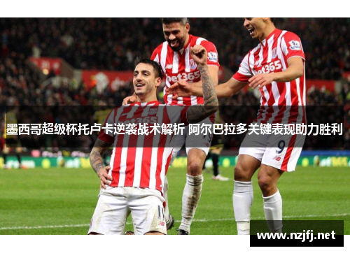 墨西哥超级杯托卢卡逆袭战术解析 阿尔巴拉多关键表现助力胜利