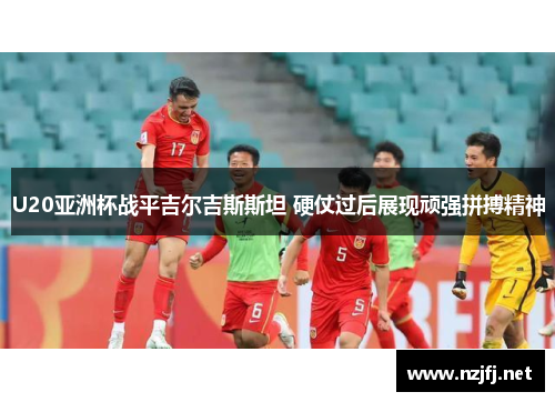 U20亚洲杯战平吉尔吉斯斯坦 硬仗过后展现顽强拼搏精神