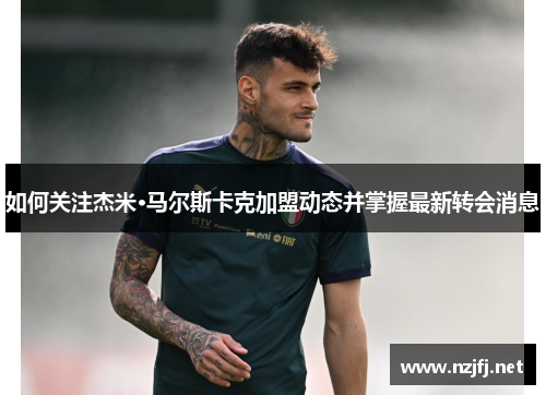 如何关注杰米·马尔斯卡克加盟动态并掌握最新转会消息