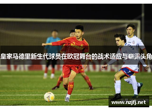 皇家马德里新生代球员在欧冠舞台的战术适应与崭露头角