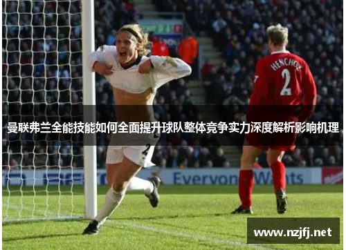 曼联弗兰全能技能如何全面提升球队整体竞争实力深度解析影响机理