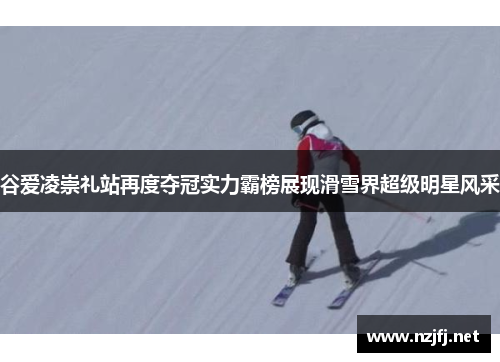 谷爱凌崇礼站再度夺冠实力霸榜展现滑雪界超级明星风采