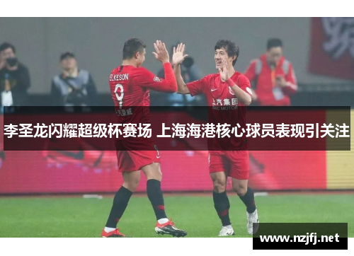李圣龙闪耀超级杯赛场 上海海港核心球员表现引关注
